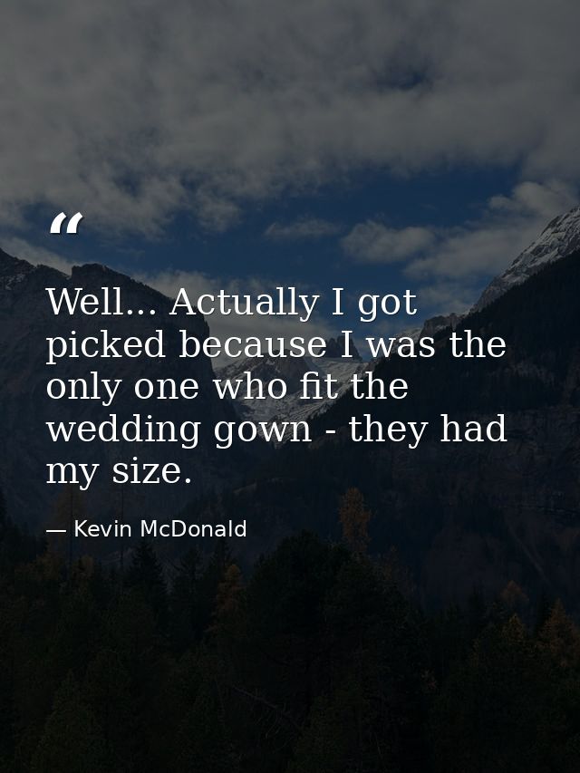 Well... Actually I got picked because I was the only one who fit the wedding gown - they had my size. — Kevin McDonald