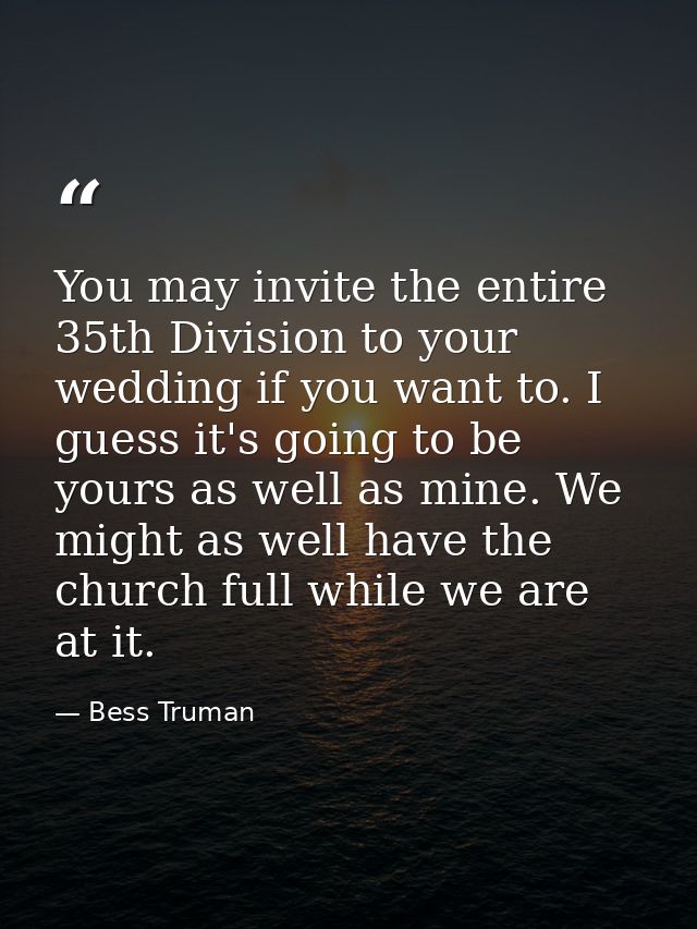 You may invite the entire 35th Division to your wedding if you want to. I guess it's going to be yours as well as mine.  — Bess Truman