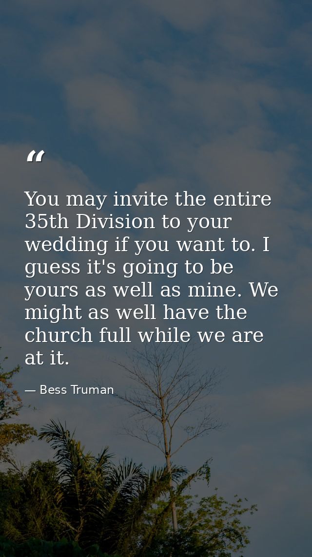 You may invite the entire 35th Division to your wedding if you want to. I guess it's going to be yours as well as mine.  — Bess Truman