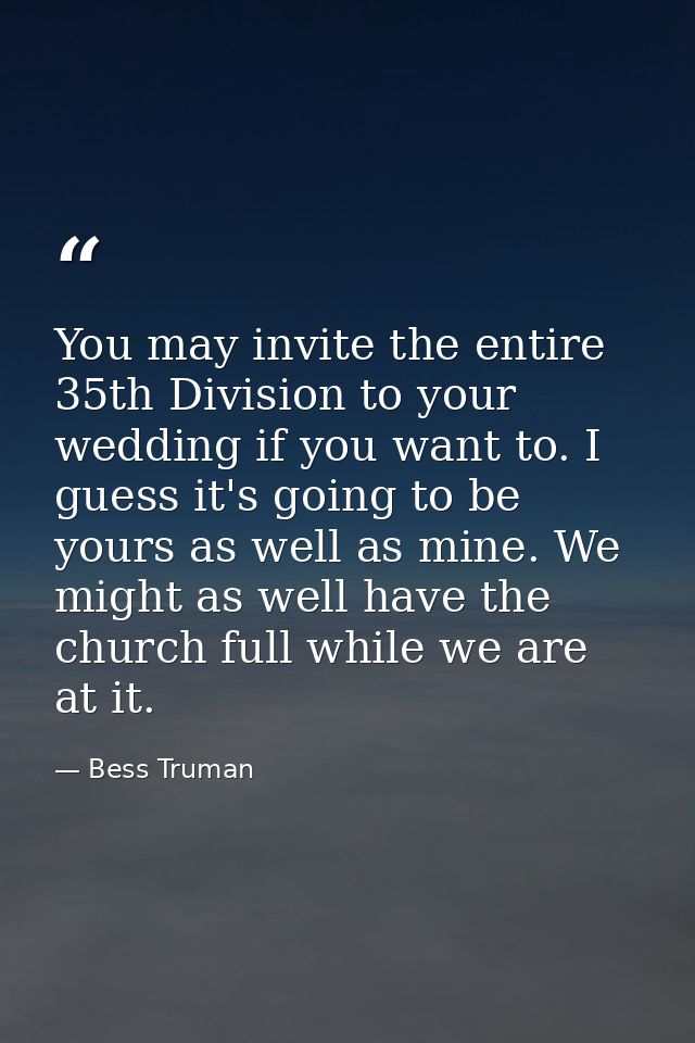 You may invite the entire 35th Division to your wedding if you want to. I guess it's going to be yours as well as mine.  — Bess Truman