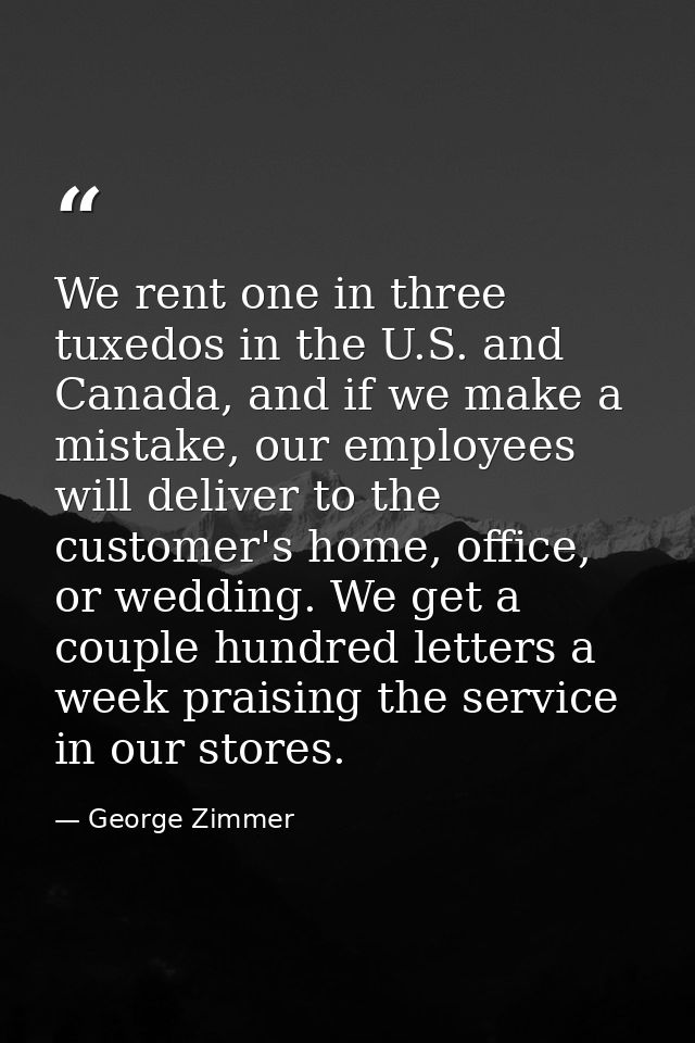 We rent one in three tuxedos in the U.S. and Canada, and if we make a mistake, our employees will deliver to the custome — George Zimmer