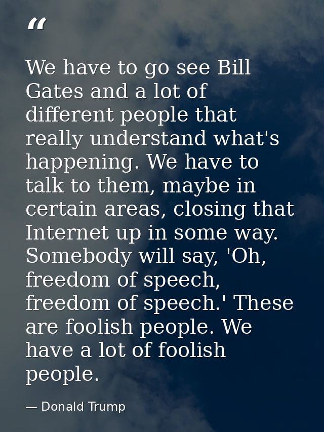 We have to go see Bill Gates and a lot of different people that really understand what's happening. We have to talk to t — Donald Trump