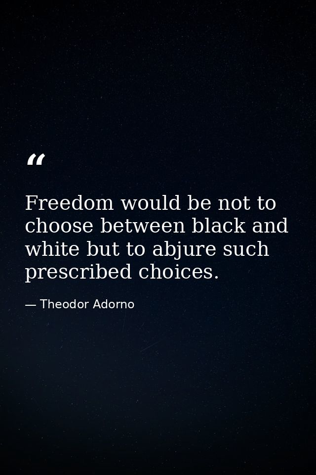 Freedom would be not to choose between black and white but to abjure such prescribed choices. — Theodor Adorno