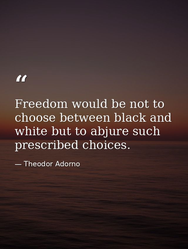 Freedom would be not to choose between black and white but to abjure such prescribed choices. — Theodor Adorno