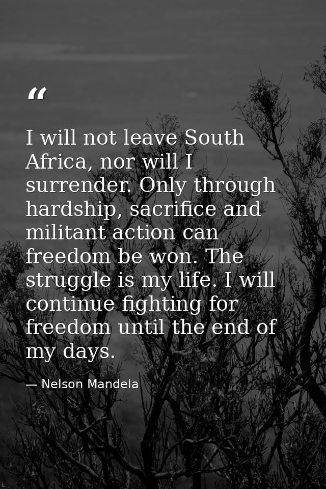 I will not leave South Africa, nor will I surrender. Only through hardship, sacrifice and militant action can freedom be — Nelson Mandela