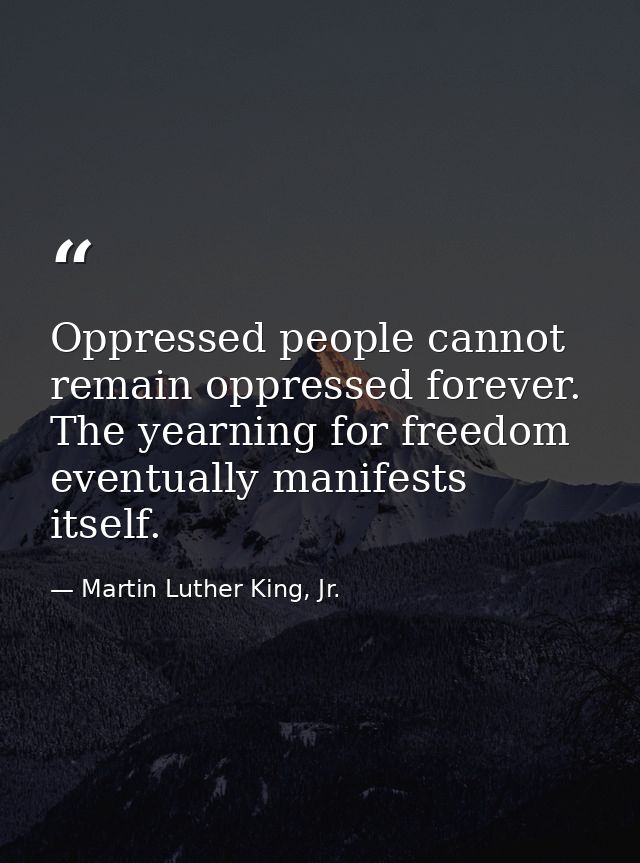 Oppressed people cannot remain oppressed forever. The yearning for freedom eventually manifests itself. — Martin Luther King, Jr.