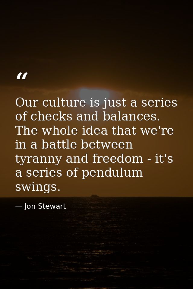 Our culture is just a series of checks and balances. The whole idea that we're in a battle between tyranny and freedom - — Jon Stewart