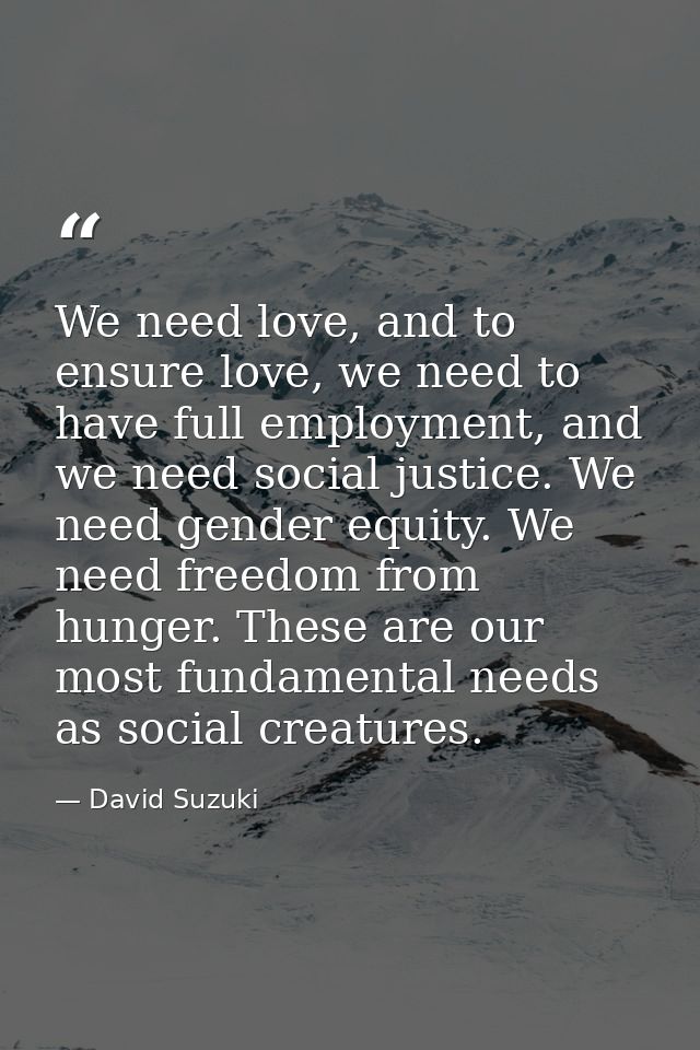 We need love, and to ensure love, we need to have full employment, and we need social justice. We need gender equity. We — David Suzuki