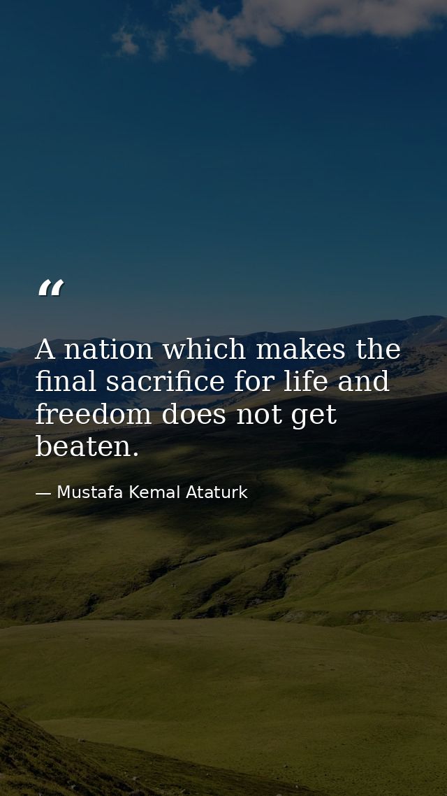 A nation which makes the final sacrifice for life and freedom does not get beaten. — Mustafa Kemal Ataturk