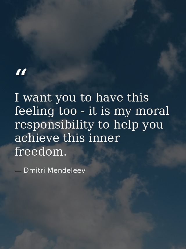 I want you to have this feeling too - it is my moral responsibility to help you achieve this inner freedom. — Dmitri Mendeleev