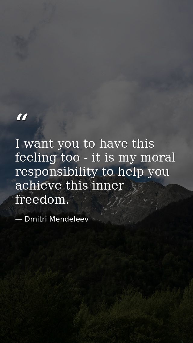 I want you to have this feeling too - it is my moral responsibility to help you achieve this inner freedom. — Dmitri Mendeleev