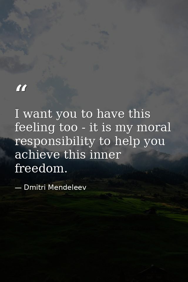 I want you to have this feeling too - it is my moral responsibility to help you achieve this inner freedom. — Dmitri Mendeleev