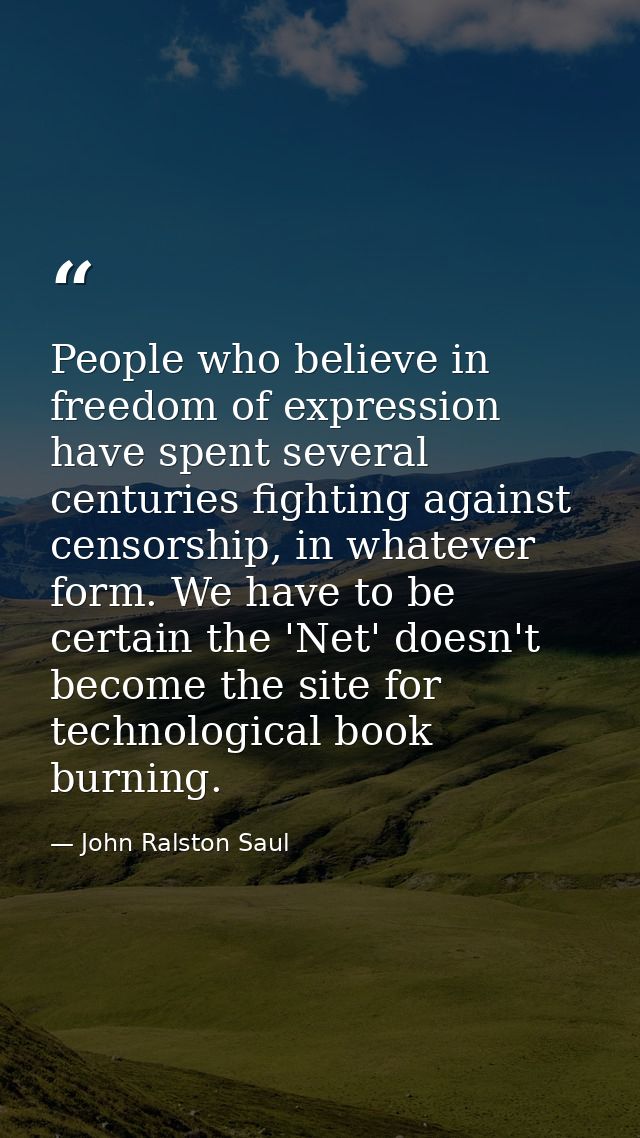 People who believe in freedom of expression have spent several centuries fighting against censorship, in whatever form.  — John Ralston Saul