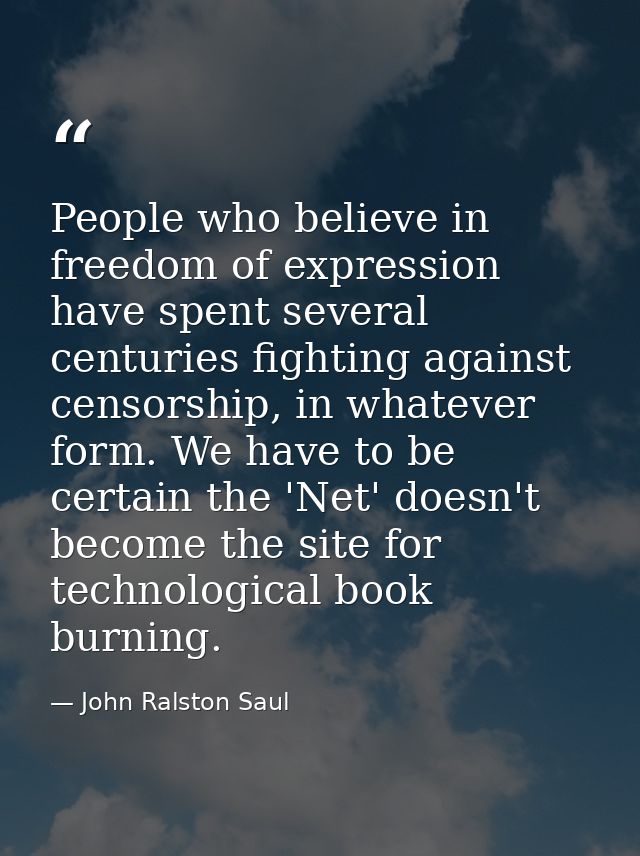 People who believe in freedom of expression have spent several centuries fighting against censorship, in whatever form.  — John Ralston Saul