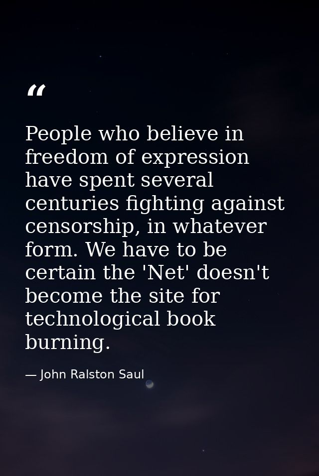 People who believe in freedom of expression have spent several centuries fighting against censorship, in whatever form.  — John Ralston Saul