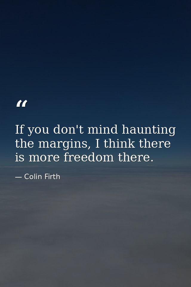 If you don't mind haunting the margins, I think there is more freedom there. — Colin Firth