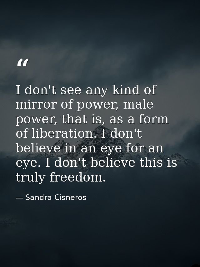 I don't see any kind of mirror of power, male power, that is, as a form of liberation. I don't believe in an eye for an  — Sandra Cisneros