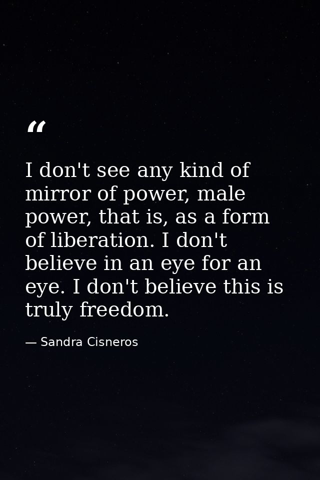 I don't see any kind of mirror of power, male power, that is, as a form of liberation. I don't believe in an eye for an  — Sandra Cisneros