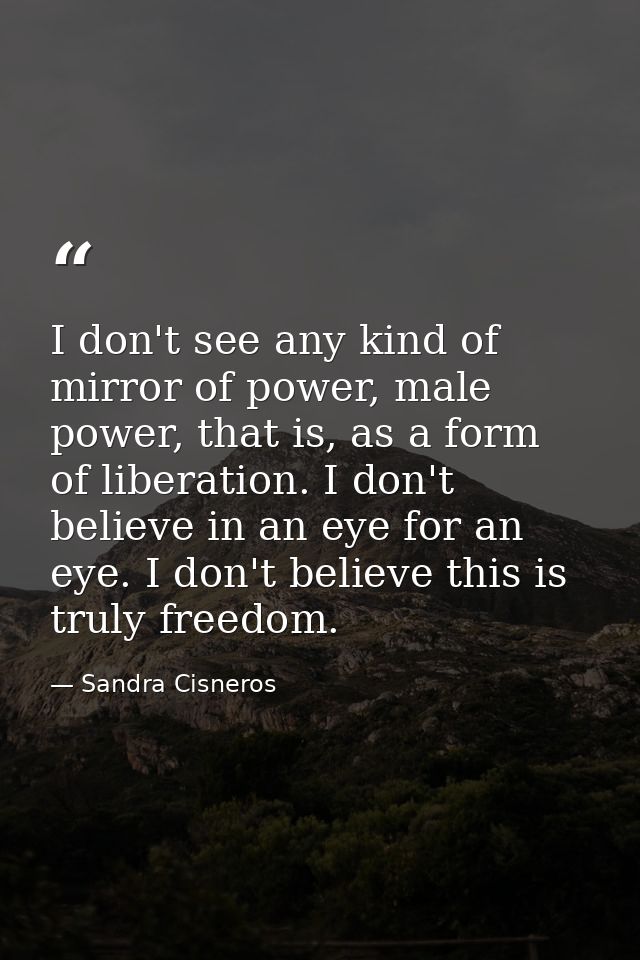 I don't see any kind of mirror of power, male power, that is, as a form of liberation. I don't believe in an eye for an  — Sandra Cisneros