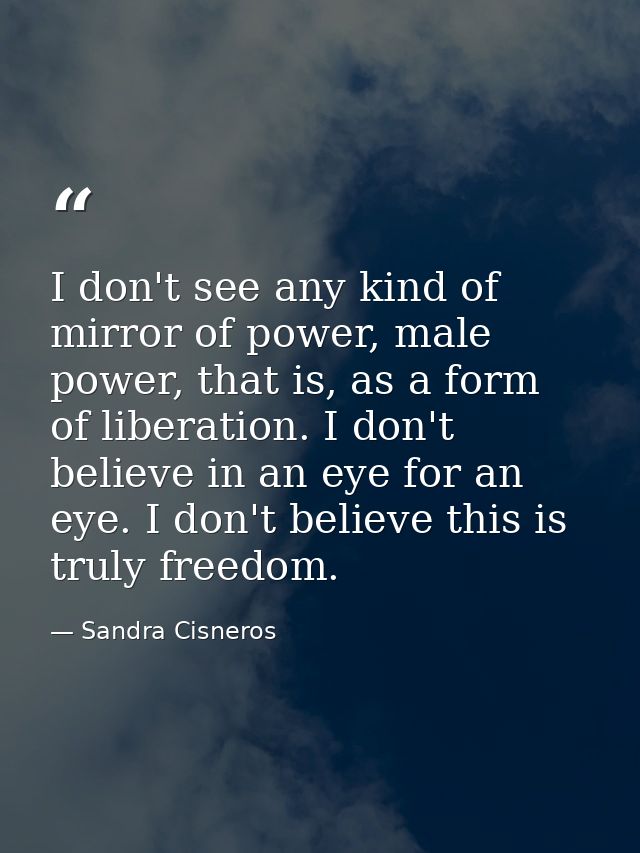 I don't see any kind of mirror of power, male power, that is, as a form of liberation. I don't believe in an eye for an  — Sandra Cisneros