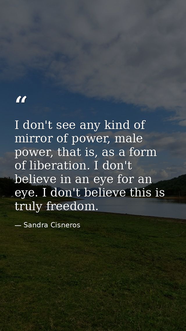 I don't see any kind of mirror of power, male power, that is, as a form of liberation. I don't believe in an eye for an  — Sandra Cisneros