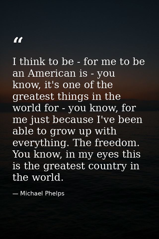 I think to be - for me to be an American is - you know, it's one of the greatest things in the world for - you know, for — Michael Phelps