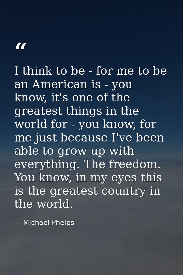 I think to be - for me to be an American is - you know, it's one of the greatest things in the world for - you know, for — Michael Phelps