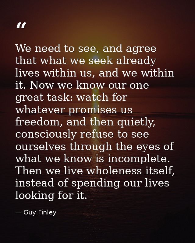 We need to see, and agree that what we seek already lives within us, and we within it. Now we know our one great task: w — Guy Finley