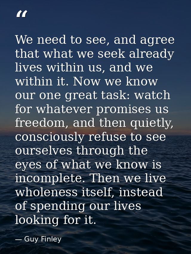 We need to see, and agree that what we seek already lives within us, and we within it. Now we know our one great task: w — Guy Finley