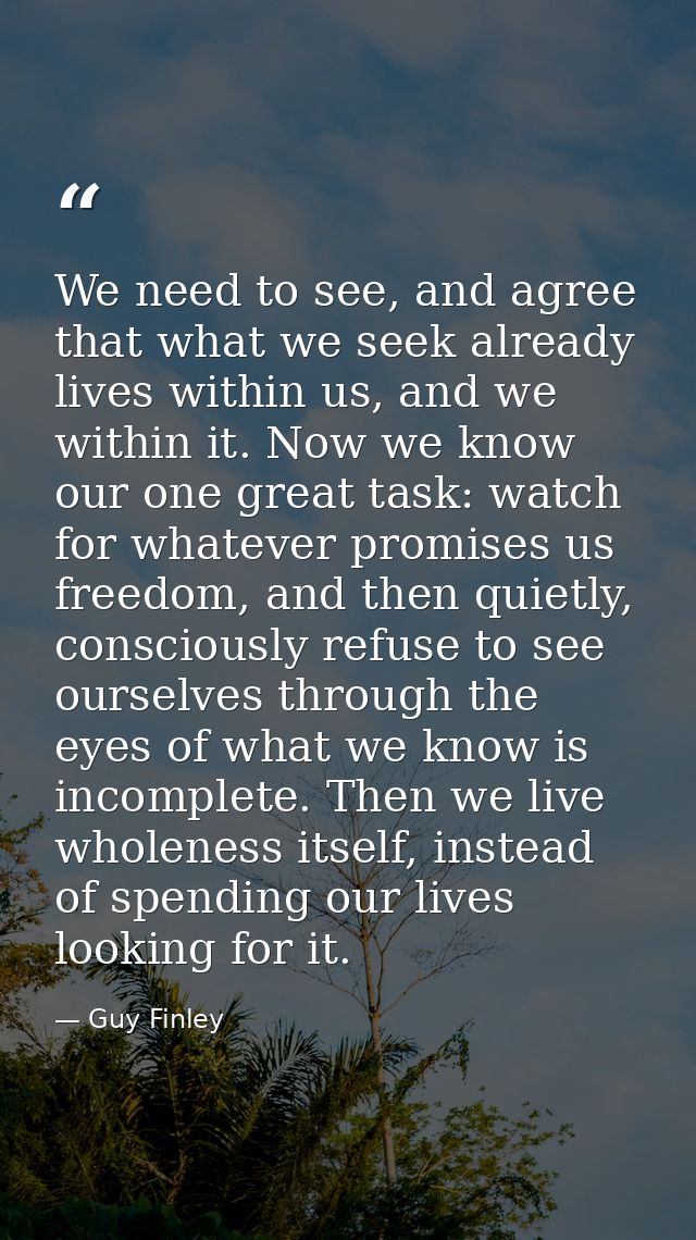 We need to see, and agree that what we seek already lives within us, and we within it. Now we know our one great task: w — Guy Finley