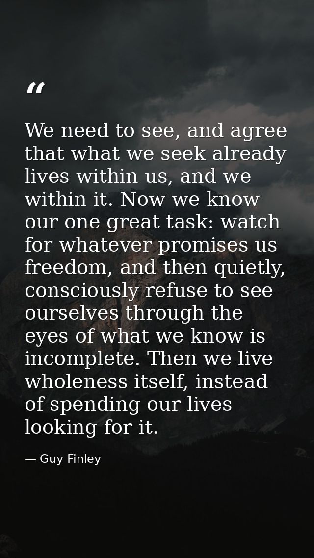 We need to see, and agree that what we seek already lives within us, and we within it. Now we know our one great task: w — Guy Finley