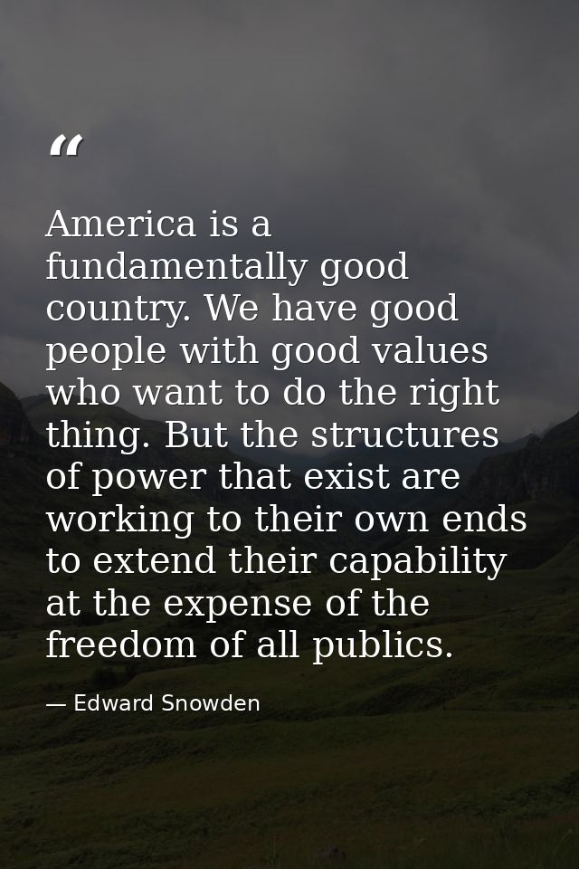 America is a fundamentally good country. We have good people with good values who want to do the right thing. But the st — Edward Snowden