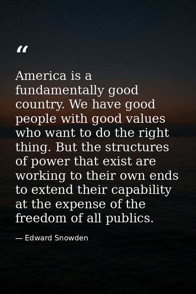 America is a fundamentally good country. We have good people with good values who want to do the right thing. But the st — Edward Snowden