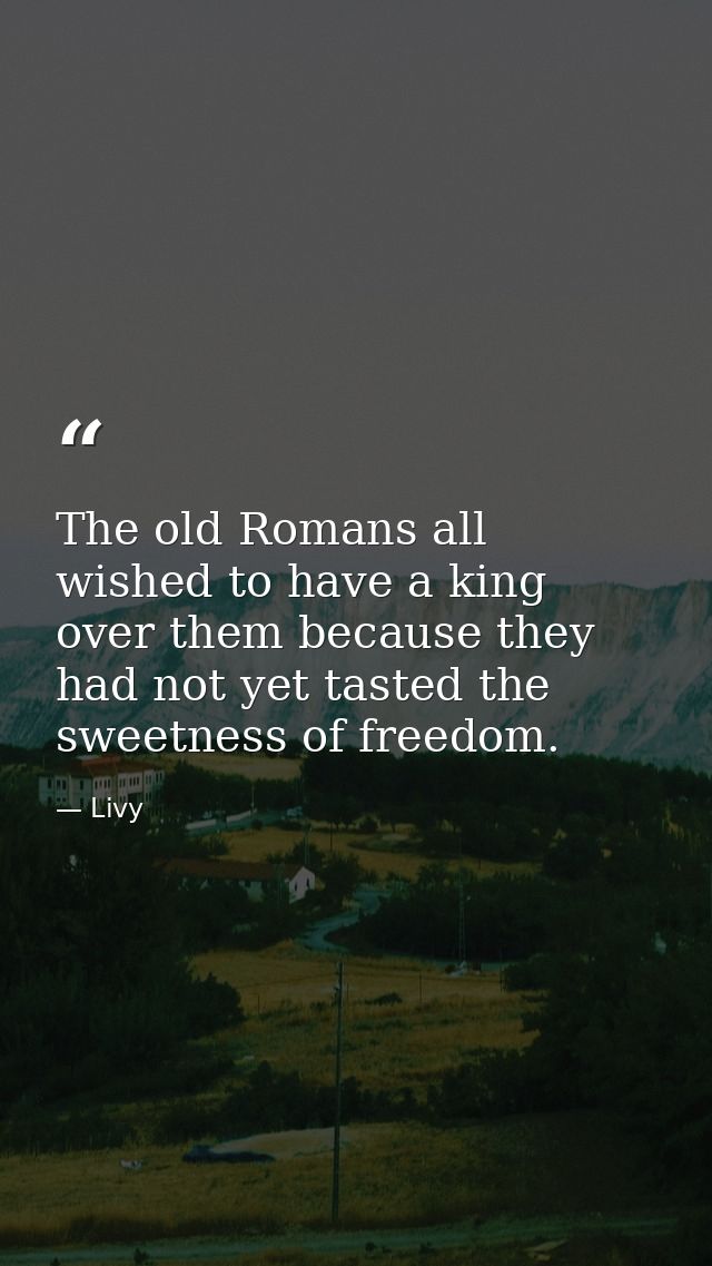 The old Romans all wished to have a king over them because they had not yet tasted the sweetness of freedom. — Livy