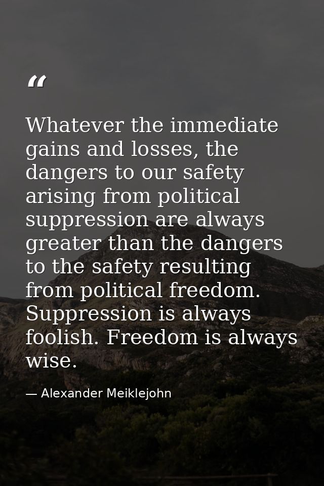 Whatever the immediate gains and losses, the dangers to our safety arising from political suppression are always greater — Alexander Meiklejohn