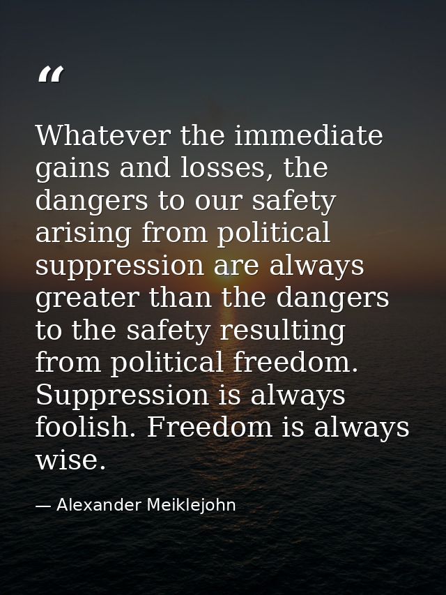 Whatever the immediate gains and losses, the dangers to our safety arising from political suppression are always greater — Alexander Meiklejohn