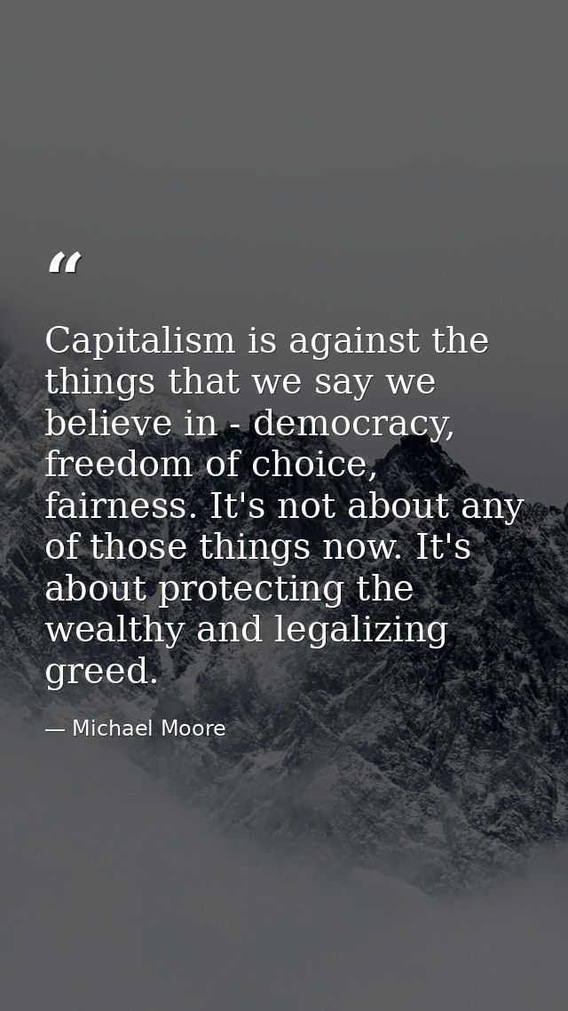Capitalism is against the things that we say we believe in - democracy, freedom of choice, fairness. It's not about any  — Michael Moore