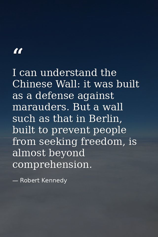 I can understand the Chinese Wall: it was built as a defense against marauders. But a wall such as that in Berlin, built — Robert Kennedy