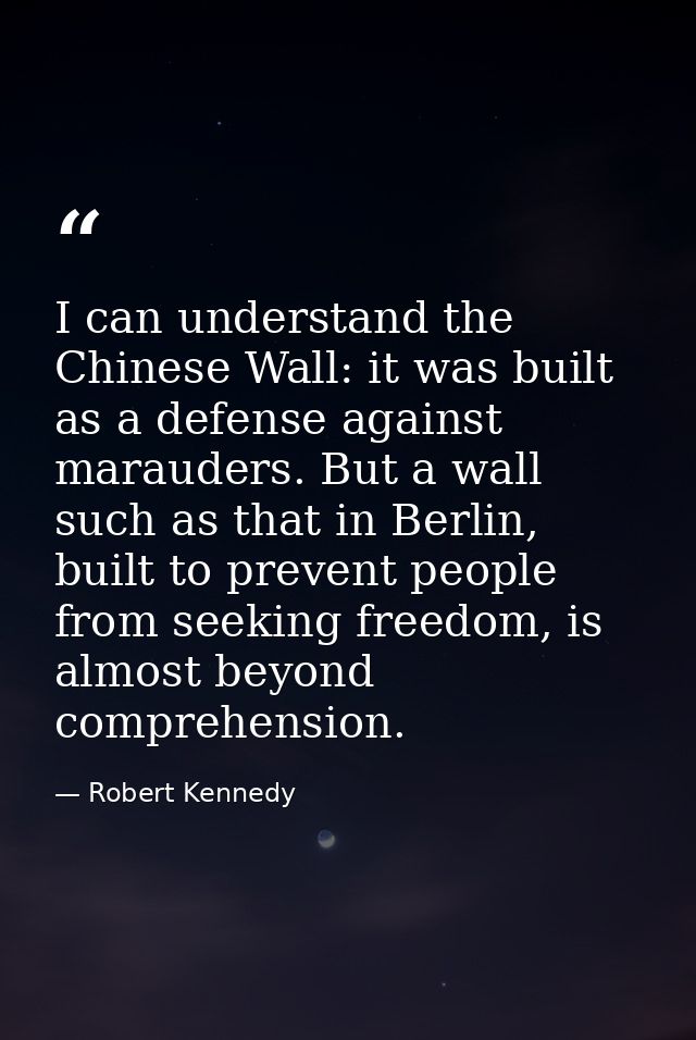I can understand the Chinese Wall: it was built as a defense against marauders. But a wall such as that in Berlin, built — Robert Kennedy