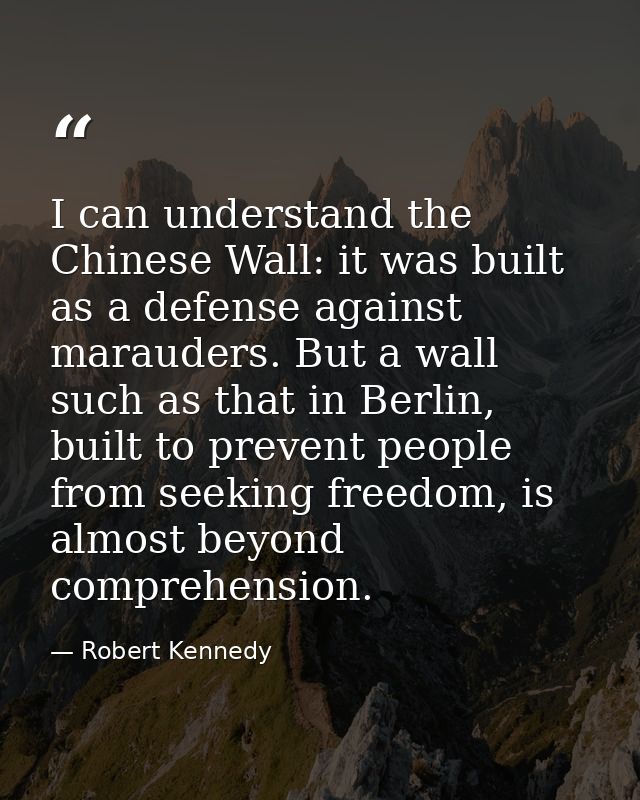 I can understand the Chinese Wall: it was built as a defense against marauders. But a wall such as that in Berlin, built — Robert Kennedy