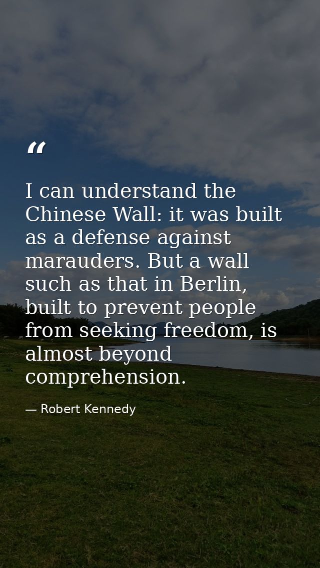 I can understand the Chinese Wall: it was built as a defense against marauders. But a wall such as that in Berlin, built — Robert Kennedy
