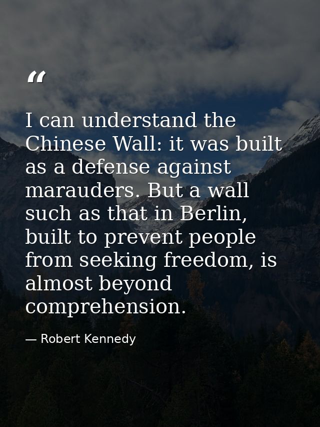 I can understand the Chinese Wall: it was built as a defense against marauders. But a wall such as that in Berlin, built — Robert Kennedy
