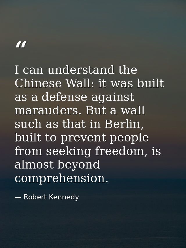 I can understand the Chinese Wall: it was built as a defense against marauders. But a wall such as that in Berlin, built — Robert Kennedy