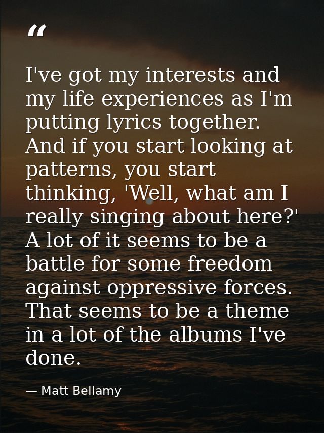 I've got my interests and my life experiences as I'm putting lyrics together. And if you start looking at patterns, you  — Matt Bellamy
