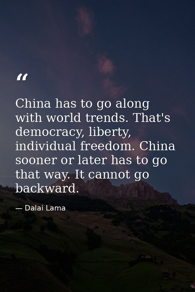 China has to go along with world trends. That's democracy, liberty, individual freedom. China sooner or later has to go  — Dalai Lama