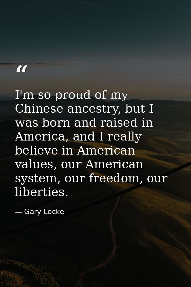 I'm so proud of my Chinese ancestry, but I was born and raised in America, and I really believe in American values, our  — Gary Locke