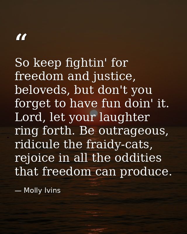 So keep fightin' for freedom and justice, beloveds, but don't you forget to have fun doin' it. Lord, let your laughter r — Molly Ivins