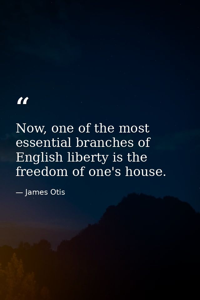 Now, one of the most essential branches of English liberty is the freedom of one's house. — James Otis