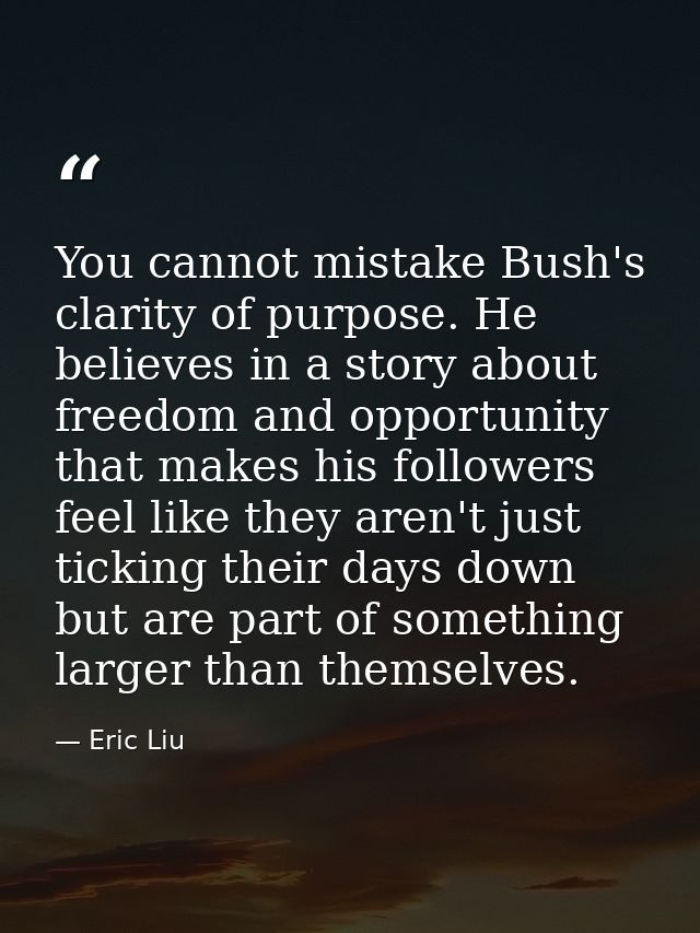 You cannot mistake Bush's clarity of purpose. He believes in a story about freedom and opportunity that makes his follow — Eric Liu