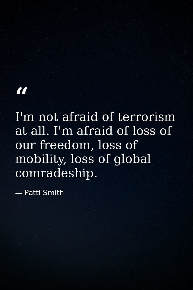 I'm not afraid of terrorism at all. I'm afraid of loss of our freedom, loss of mobility, loss of global comradeship. — Patti Smith